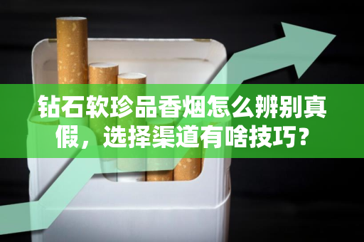 钻石软珍品香烟怎么辨别真假，选择渠道有啥技巧？